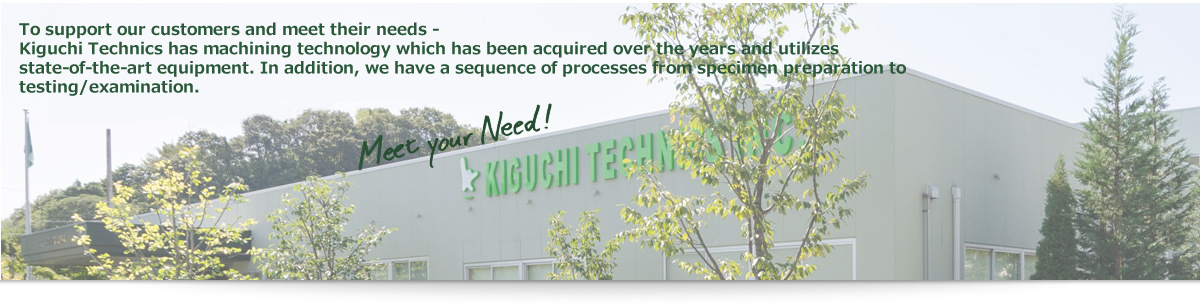 To support our customers and meet their needs -Kiguchi Technics has machining technology which has been acquired over the years and utilizes stateof-the-art equipment. In addition, we have a sequence of processes from specimen preparation to testing/examination.